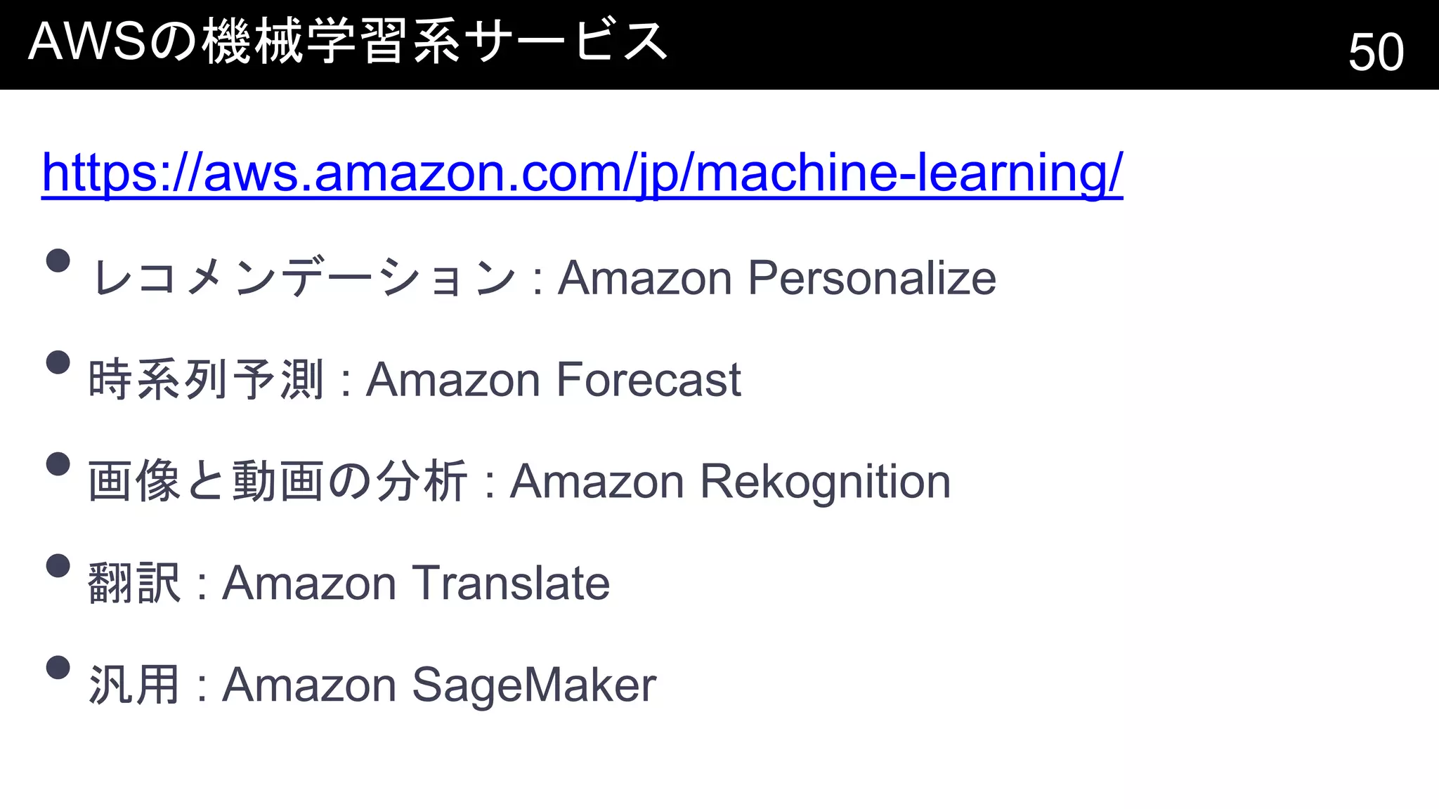 AWSの機械学習系サービス 50
https://aws.amazon.com/jp/machine-learning/
•レコメンデーション : Amazon Personalize
•時系列予測 : Amazon Forecast
•画像と動画の分析 : Amazon Rekognition
•翻訳 : Amazon Translate
•汎用 : Amazon SageMaker
 