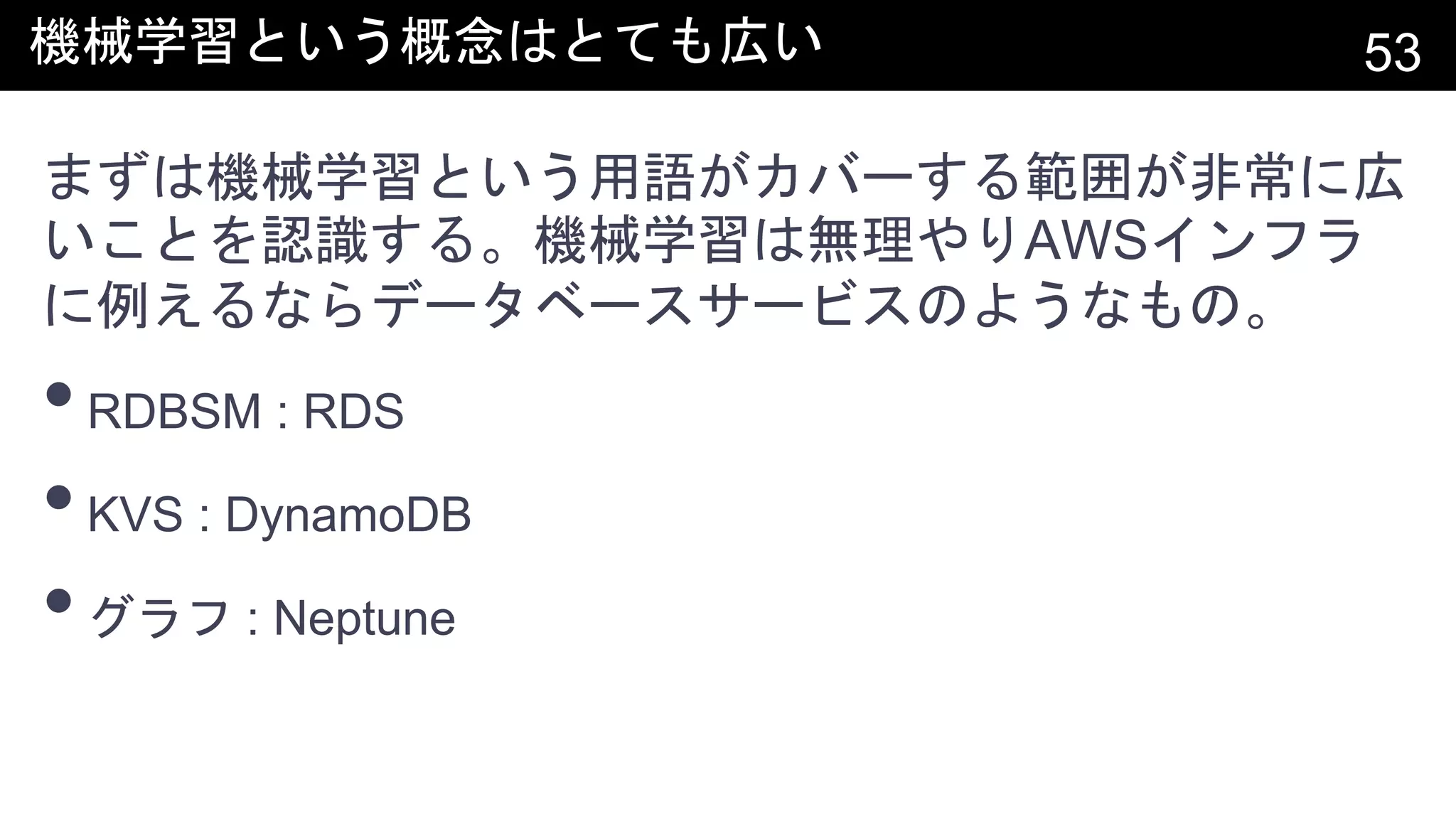 機械学習という概念はとても広い 53
まずは機械学習という用語がカバーする範囲が非常に広
いことを認識する。機械学習は無理やりAWSインフラ
に例えるならデータベースサービスのようなもの。
•RDBSM : RDS
•KVS : DynamoDB
•グラフ : Neptune
 
