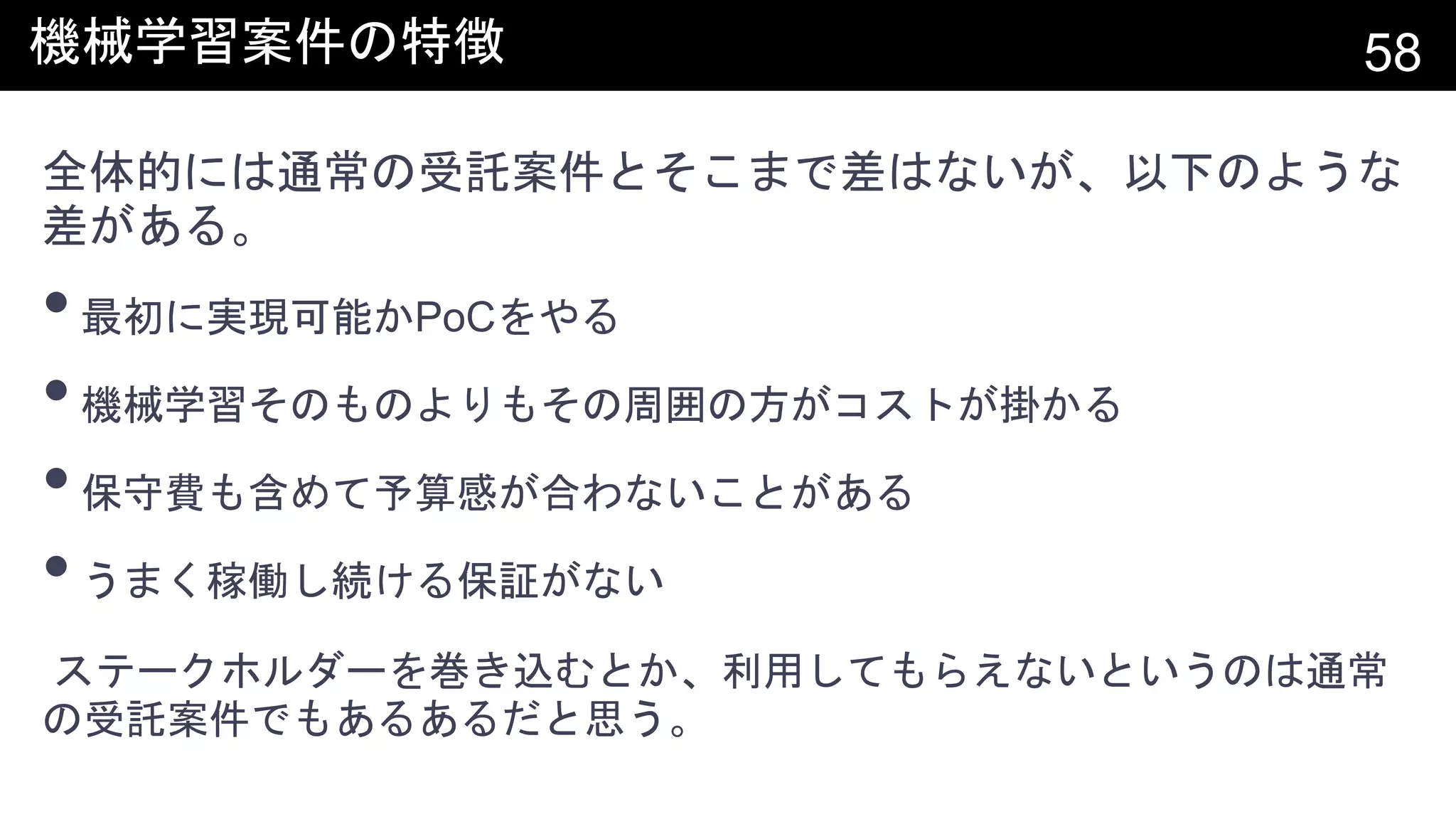 機械学習案件の特徴 58
全体的には通常の受託案件とそこまで差はないが、以下のような
差がある。
•最初に実現可能かPoCをやる
•機械学習そのものよりもその周囲の方がコストが掛かる
•保守費も含めて予算感が合わないことがある
•うまく稼働し続ける保証がない
ステークホルダーを巻き込むとか、利用してもらえないというのは通常
の受託案件でもあるあるだと思う。
 