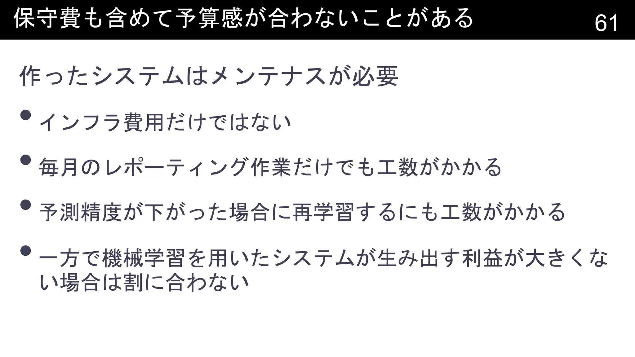 保守費も含めて予算感が合わないことがある 61
作ったシステムはメンテナスが必要
•インフラ費用だけではない
•毎月のレポーティング作業だけでも工数がかかる
•予測精度が下がった場合に再学習するにも工数がかかる
•一方で機械学習を用いたシステムが生み出す利益が大きくな
い場合は割に合わない
 