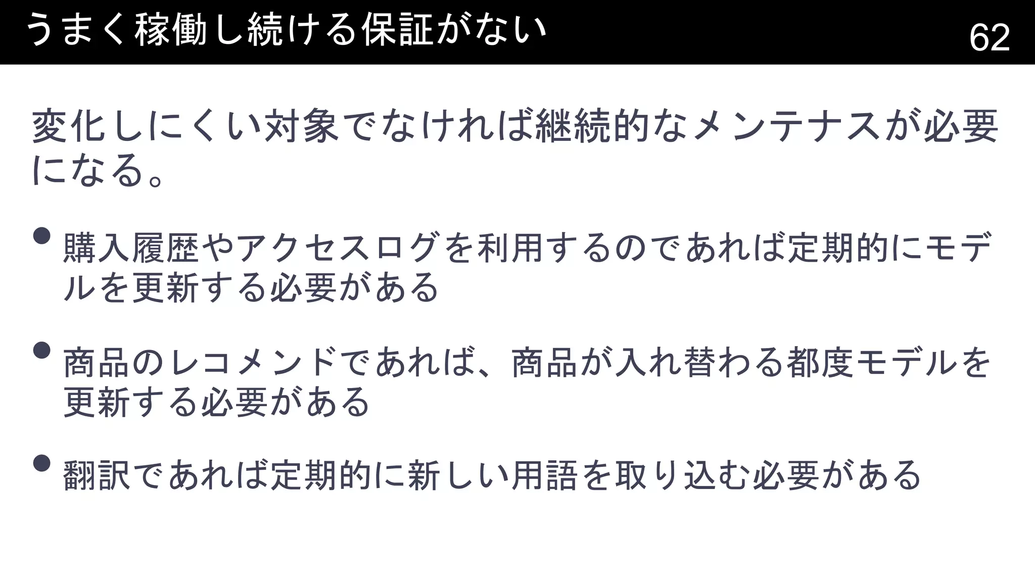 うまく稼働し続ける保証がない 62
変化しにくい対象でなければ継続的なメンテナスが必要
になる。
•購入履歴やアクセスログを利用するのであれば定期的にモデ
ルを更新する必要がある
•商品のレコメンドであれば、商品が入れ替わる都度モデルを
更新する必要がある
•翻訳であれば定期的に新しい用語を取り込む必要がある
 