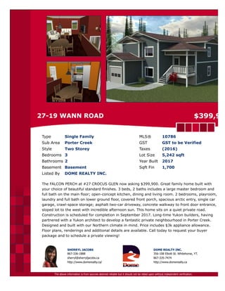 27-19 WANN ROAD $399,900
Type Single Family MLS® 10786
Sub Area Porter Creek GST GST to be Verified
Style Two Storey Taxes $2,025 (2017)
Bedrooms 3 Lot Size 5,242 sqft
Bathrooms 2 Year Built 2017
Basement Slab Sqft Fin 1,700
Listed By DOME REALTY INC.
The FALCON PERCH at #27 CROCUS GLEN now asking $399,900. Great family home built with
your choice of beautiful standard finishes. 3 beds, 2 baths includes a large master bedroom and
full bath on the main floor; open-concept kitchen, dining and living room. 2 bedrooms, playroom,
laundry and full bath on lower ground floor, covered front porch, spacious arctic entry, single car
garage, crawl-space storage; asphalt two-car driveway, concrete walkway to front door entrance,
sloped lot to the west with incredible afternoon sun. This home sits on a quiet private road.
Construction is scheduled for completion in September 2017. Long-time Yukon builders, having
partnered with a Yukon architect to develop a fantastic private neighbourhood in Porter Creek.
Designed and built with our Northern climate in mind. Price includes $3k appliance allowance.
Floor plans, renderings and additional details are available. Call today to request your buyer
package and to schedule a private viewing!
SHERRYL JACOBS
867-336-1888
sherryl@sherryljacobs.ca
http://www.domerealty.ca/
DOME REALTY INC.
356-108 Elliott St. Whitehorse, YT.
867-335-7474
http://www.domerealty.ca
The above information is from sources deemed reliable but it should not be relied upon without independent verification.
Not intended to solicit properties already listed for sale. Printed: Mar 27,2017
 