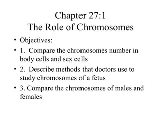Chapter 27:1
    The Role of Chromosomes
• Objectives:
• 1. Compare the chromosomes number in
  body cells and sex cells
• 2. Describe methods that doctors use to
  study chromosomes of a fetus
• 3. Compare the chromosomes of males and
  females
 