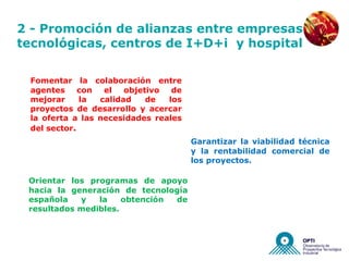 NUEVAS EMPRESAS


2 - Promoción de alianzas entre empresas
tecnológicas, centros de I+D+i y hospital

 Fomentar la colaboración entre
 agentes     con  el   objetivo  de
 mejorar     la  calidad    de  los
 proyectos de desarrollo y acercar
 la oferta a las necesidades reales
 del sector.
                                      Garantizar la viabilidad técnica
                                      y la rentabilidad comercial de
                                      los proyectos.

 Orientar los programas de apoyo
 hacia la generación de tecnología
 española   y   la    obtención de
 resultados medibles.
 
