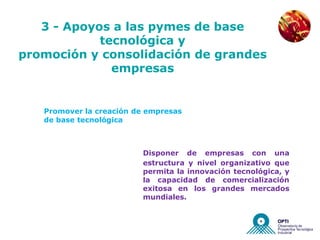 NUEVAS EMPRESAS


   3 - Apoyos a las pymes de base
            tecnológica y
promoción y consolidación de grandes
              empresas


   Promover la creación de empresas
   de base tecnológica



                         Disponer de empresas con una
                         estructura y nivel organizativo que
                         permita la innovación tecnológica, y
                         la capacidad de comercialización
                         exitosa en los grandes mercados
                         mundiales.
 