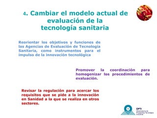 NUEVAS EMPRESAS


  4. Cambiar el modelo actual de
            evaluación de la
          tecnología sanitaria

Reorientar los objetivos y funciones de
las Agencias de Evaluación de Tecnología
Sanitaria, como instrumentos para el
impulso de la innovación tecnológica



                            Promover    la coordinación  para
                            homogenizar los procedimientos de
                            evaluación.


 Revisar la regulación para acercar los
 requisitos que se pide a la innovación
 en Sanidad a la que se realiza en otros
 sectores.
 
