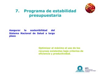 NUEVAS EMPRESAS




    7.    Programa de estabilidad
            presupuestaria


Asegurar  la   sostenibilidad del
Sistema Nacional de Salud a largo
plazo




                     Optimizar al máximo el uso de los
                     recursos existentes bajo criterios de
                     eficiencia y productividad.
 