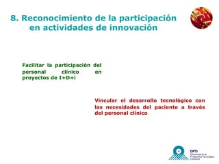 NUEVAS EMPRESAS


8. Reconocimiento de la participación
    en actividades de innovación



  Facilitar la participación del
  personal       clínico     en
  proyectos de I+D+i



                             Vincular el desarrollo tecnológico con
                             las necesidades del paciente a través
                             del personal clínico
 