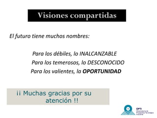 Visiones compartidas

El futuro tiene muchos nombres:

         Para los débiles, lo INALCANZABLE
        Para los temerosos, lo DESCONOCIDO
        Para los valientes, la OPORTUNIDAD


  ¡¡ Muchas gracias por su
           atención !!
 