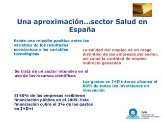 Una aproximación…sector Salud en
             España
Existe una relación positiva entre las
variables de los resultados
económicos y las variables         La calidad del empleo es un rasgo
tecnológicas                       distintivo de las empresas del sector,
                                   así como la cantidad de empleo
                                   indirecto generado

Se trata de un sector intensivo en el
uso de los recursos científicos
                                  Los gastos en I+D interna alcanza el
                                  60% de todas las inversiones en
                                  innovación
El 40% de las empresas recibieron
financiación pública en el 2009. Esta
financiación cubre el 3% de los gastos
en I+D+i
 