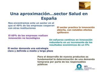 Una aproximación…sector Salud en
              España
Nos encontramos ante un sector en el
que el 40% de las empresas cooperan
con otras instituciones                  El sector practica la innovación
                                         abierta, con notables efectos
                                         spillovers
El 60% de las empresas realizan
innovación no tecnológica
                                  Un esfuerzo continuo en innovación
                                  redundaría en un incremento de los
                                  resultados económicos de un 5%
El sector demanda una estrategia
clara y definida a medio y largo plazo

                        Para el desarrollo de nuevos productos es
                        fundamental la determinación de una demanda
                        temprana por parte de los responsables
                        públicos
 