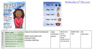 W
E
D
N
E
S
D
A
Y
ENGLISH & DESIGN TECHNOLOGY
MAKE YOUR OWN CAFÉ
INSTRUCTIONS
OR MENU WRITING
Daily
Arithmetic
games
White Rose
Home
learning
lesson
OR 30 mins of
the text book
COMPUTING
Logo
PE
Sock wars
Wednesday 27th May 2020
 