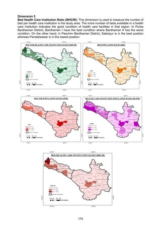 174
Dimension 5
Bed Health Care Institution Ratio (BHCIR): This dimension is used to measure the number of
bed per health care institution in the study area. The more number of beds available in a health
care institution indicates the good condition of health care facilities in that region. In Purba
Bardhaman District, Bardhaman I have the best condition where Bardhaman II has the worst
condition. On the other hand, in Paschim Bardhaman District, Salanpur is in the best position
whereas Pandabeswar is in the lowest position.
 