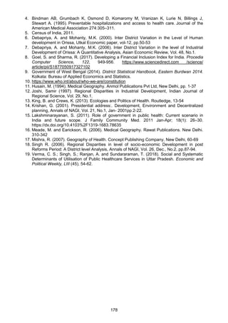 178
4. Bindman AB, Grumbach K, Osmond D, Komaromy M, Vranizan K, Lurie N, Billings J,
Stewart A. (1995). Preventable hospitalizations and access to health care. Journal of the
American Medical Association 274:305–311.
5. Census of India, 2011.
6. Debapriya, A. and Mohanty, M.K. (2000). Inter District Variation in the Level of Human
development in Orissa, Utkal Economic paper, vol-12, pp.50-53
7. Debapriya, A. and Mohanty, M.K. (2006). Inter District Variation in the level of Industrial
Development of Orissa: A Quantitative Analysis, Asian Economic Review, Vol. 48, No.1.
8. Goel, S. and Sharma, R. (2017). Developing a Financial Inclusion Index for India. Procedia
Computer Science, 122, 949-956. https://www.sciencedirect.com /science/
article/pii/S1877050917327102
9. Government of West Bengal (2014). District Statistical Handbook, Eastern Burdwan 2014.
Kolkata: Bureau of Applied Economics and Statistics.
10. https://www.who.int/about/who-we-are/constitution
11. Husain, M. (1994). Medical Geography. Anmol Publications Pvt Ltd, New Delhi, pp. 1-37
12. Joshi, Samir (1997). Regional Disparities in Industrial Development, Indian Journal of
Regional Science, Vol. 29, No.1.
13. King, B. and Crews, K. (2013). Ecologies and Politics of Health. Routledge, 13-54
14. Krishan, G. (2001). Presidential address:. Development, Environment and Decentralized
planning, Annals of NAGI, Vol. 21, No.1, Jan- 2001pp.2-22.
15. Lakshminarayanan, S. (2011). Role of government in public health: Current scenario in
India and future scope. J Family Community Med. 2011 Jan-Apr; 18(1): 26–30.
https://dx.doi.org/10.4103%2F1319-1683.78635
16. Meade, M. and Earickson, R. (2006). Medical Geography. Rawat Publications. New Delhi.
310-342
17. Mishra, R. (2007). Geography of Health. Concept Publishing Company, New Delhi, 60-69
18. Singh R. (2006). Regional Disparities in level of socio-economic Development in post
Reforms Period: A District level Analysis, Annals of NAGI, Vol. 26, Dec., No.2, pp.87-94.
19. Verma, C. S.; Singh, S.; Ranjan, A. and Sundararaman, T. (2018). Social and Systematic
Determinants of Utilisation of Public Healthcare Services in Uttar Pradesh. Economic and
Political Weekly, LIII (45), 54-62.
 