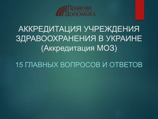 АККРЕДИТАЦИЯ УЧРЕЖДЕНИЯ
ЗДРАВООХРАНЕНИЯ В УКРАИНЕ
(Аккредитация МОЗ)
15 ГЛАВНЫХ ВОПРОСОВ И ОТВЕТОВ
 