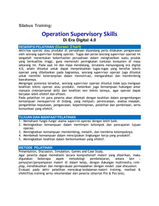 Silabus Training:
Operation Supervisory Skills
Di Era Digital 4.0
DESKRIPSIPELATIHAN (Durasi: 2 hari)
Aktivitas operasi atau produksi di perusahaan dipandang perlu dilakukan pengawasan
oleh seorang supervisor bidang operasi. Tugas dan peran seorang supervisor operasi ini
sangatlah menentukan keberhasilan perusahaan dalam menghasilkan suatu produk
yang berkualitas tinggi, guna memenuhi peningkatan tuntutan konsumen di masa
sekarang ini. Pada saat ini dan masa mendatang, terutama menyongsong era digital
4.0, selain dituntut untuk dapat menyelesaikan tugas-tugas yang bersifat teknis
operasi yang dibebankan pada bagiannya, seorang supervisor operasi juga dituntut
untuk memiliki keterampilan dalam memotivasi, mengarahkan dan membimbing
bawahannya.
Mengingat posisinya tersebut, seorang supervisor operasi dituntut tidak saja mengusai
keahlian teknis operasi atau produksi, melainkan juga kemampuan hubungan antar
manusia (interpersonal skill) dan keahlian non teknis lainnya, agar operasi dapat
berjalan lebih efektif dan efisien.
Pada pelatihan ini para peserta akan dibekali dengan keahlian dalam pengembangan
kemampuan mensupervisi di bidang, yang meliputi; perencanaan, analisa masalah,
pengambilan keputusan, pengawasan, kepemimpinan, pelatihan dan pembinaan, serta
komunikasi yang efektif.
TUJUAN DAN MANFAAT PELATIHAN
1. Memahami fungsi-fungsi utama supervisi operasi dengan lebih baik.
2. Meningkatkan kemampuan dalam memimpin kelompok dan pencapaian tujuan
operasi.
3. Meningkatkan kemampuan membimbing, melatih, dan membina kelompoknya.
4. Membekali kemampuan dalam menciptakan lingkungan kerja yang produktif.
5. Meningkatkan keahlian dalam berkomunikasi yang efektif.
METODE PELATIHAN
Presentation, Discussion, Simulation, Games and Case Study.
Agar peserta dapat memahami secara komprehensif materi yang diberikan, maka
digunakan beberapa aspek metodologi pembelajaran, antara lain :
penyajian/penyampaian materi di dalam kelas, dengan dukungan multimedia, role-
play, mendiskusikan dan mengevaluasi permasalahan dengan model case discussion.
Evaluasi pada akhir pelatihan mencakup kedalaman materi training, manfaat &
efektifitas training serta rekomendasi dari peserta (disertai Pre & Pos test).
 