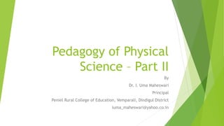 Pedagogy of Physical
Science – Part II
By
Dr. I. Uma Maheswari
Principal
Peniel Rural College of Education, Vemparali, Dindigul District
iuma_maheswari@yahoo.co.in
 