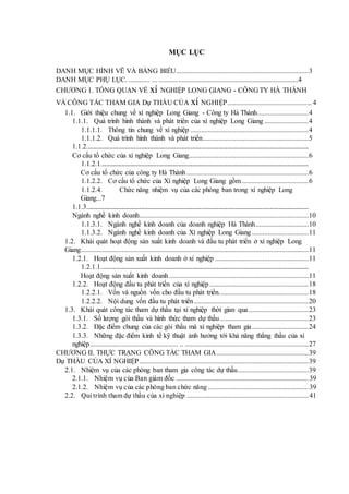 MỤC LỤC
DANH MỤC HÌNH VẼ VÀ BẢNG BIỂU...........................................................................3
DANH MỤC PHỤ LỤC. ............ ... ...............................................................................4
CHƯƠNG 1. TỔNG QUAN VỀ xí NGHIỆP LONG GIANG - CÔNG TY HÀ THÀNH
VÀ CÔNG TÁC THAM GIA Dự THẦU CỦA xí NGHIỆP................................................4
1.1. Giới thiệu chung về xí nghiệp Long Giang - Công ty Hà Thành.............................4
1.1.1. Quá trình hình thành và phát triển của xí nghiệp Long Giang .........................4
1.1.1.1. Thông tin chung về xí nghiệp ...................................................................4
1.1.1.2. Quá trình hình thành và phát triển............................................................5
1.1.2..............................................................................................................................
Cơ cấu tổ chức của xí nghiệp Long Giang....................................................................6
1.1.2.1......................................................................................................................
Cơ cấu tổ chức của công ty Hà Thành .....................................................................6
1.1.2.2. Cơ cấu tổ chức của Xí nghiệp Long Giang gồm......................................6
1.1.2.4. Chức năng nhiệm vụ của các phòng ban trong xí nghiệp Long
Giang...7
1.1.3..............................................................................................................................
Ngành nghề kinh doanh................................................................................................10
1.1.3.1. Ngành nghề kinh doanh của doanh nghiệp Hà Thành..............................10
1.1.3.2. Ngành nghề kinh doanh của Xí nghiệp Long Giang ................................11
1.2. Khái quát hoạt động sản xuất kinh doanh và đầu tu phát triển ở xí nghiệp Long
Giang.................................................................................................................................11
1.2.1. Hoạt động sản xuất kinh doanh ở xí nghiệp .....................................................11
1.2.1.1......................................................................................................................
Hoạt động sản xuất kinh doanh ...............................................................................11
1.2.2. Hoạt động đầu tu phát triển của xí nghiệp ........................................................18
1.2.2.1. Vốn và nguồn vốn cho đầu tu phát triển...................................................18
1.2.2.2. Nội dung vốn đầu tu phát triển.................................................................20
1.3. Khái quát công tác tham dự thầu tại xí nghiệp thời gian qua..................................23
1.3.1. Số lượng gói thầu và hình thức tham dự thầu ..................................................23
1.3.2. Đặc điểm chung của các gói thầu mà xí nghiệp tham gia................................24
1.3.3. Những đặc điểm kinh tế kỹ thuật ảnh hưởng tới khả năng thắng thầu của xí
nghiệp.................................................. .. ......................................................................27
CHƯƠNG II. THỰC TRẠNG CÔNG TÁC THAM GIA....................................................39
Dự THẦU CỦA XÍ NGHIỆP................................................................................................39
2.1. Nhiệm vụ của các phòng ban tham gia công tác dự thầu........................................39
2.1.1. Nhiệm vụ của Ban giám đốc ...........................................................................39
2.1.2. Nhiệm vụ của các phòng ban chức năng .........................................................39
2.2. Qui trình tham dự thầu của xí nghiệp .....................................................................41
 