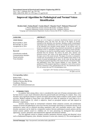 International Journal of Electrical and Computer Engineering (IJECE)
Vol. 7, No. 1, February 2017, pp. 238~243
ISSN: 2088-8708, DOI: 10.11591/ijece.v7i1.pp238-243  238
Journal homepage: http://iaesjournal.com/online/index.php/IJECE
Improved Algorithm for Pathological and Normal Voices
Identification
Brahim Sabir1
, Fatima Rouda2
, Yassine Khazri3
, Bouzekri Touri4
, Mohamed Moussetad5
1,3,5
Physics Department, Faculty of Science Ben M’Sik –Casablanca, Morocco
2
Chemsitry Department, Faculty of Science Ben M’Sik –Casablanca, Morocco
4
Language and Communication Department, Faculty of Science Ben M’Sik –Casablanca, Morocco
Article Info ABSTRACT
Article history:
Received Mar 4, 2016
Revised May 18, 2016
Accepted Jun 4, 2016
There are a lot of papers on automatic classification between normal and
pathological voices, but they have the lack in the degree of severity
estimation of the identified voice disorders. Building a model of pathological
and normal voices identification, that can also evaluate the degree of severity
of the identified voice disorders among students. In the present work, we
present an automatic classifier using acoustical measurements on registered
sustained vowels /a/ and pattern recognition tools based on neural networks.
The training set was done by classifying students’ recorded voices based on
threshold from the literature. We retrieve the pitch, jitter, shimmer and
harmonic-to-noise ratio values of the speech utterance /a/, which constitute
the input vector of the neural network. The degree of severity is estimated to
evaluate how the parameters are far from the standard values based on the
percent of normal and pathological values. In this work, the base data used
for testing the proposed algorithm of the neural network is formed by healthy
and pathological voices from German database of voice disorders. The
performance of the proposed algorithm is evaluated in a term of the accuracy
(97.9%), sensitivity (1.6%), and specificity (95.1%). The classification rate is
90% for normal class and 95% for pathological class.
Keyword:
Classification methods
Communication disorders
Neural networks
Voice disorders
Copyright © 2017 Institute of Advanced Engineering and Science.
All rights reserved.
Corresponding Author:
Brahim Sabir,
Departement of Physics,
Faculty of Science Ben M’Sik,
Casablanca, Morocco.
Email: sabir.brahim@hotmail.com
1. INTRODUCTION
In academic field, among others, voice is considered the main tool of human communication, and it
has been shown to carry much information about the general health and well-being of a student. Thus, voice
disorders cause significant changes in speech and impact particularly student academic results and his overall
activities. Medical methods to assess these voice disorders are either by inspection of vocal folds or by a
physician’s direct audition [1], which is subjective, based on perceptual analysis and both depend on
physician’s experiences.
Acoustic analysis based on instrumental evaluation which comprises acoustic and aerodynamic
measure of normal and pathological voices have become increasingly interesting to researchers because of its
nonintrusive nature and its potential providing quantitative data with reasonable analysis time. Speech
disorder assessment can be made by a comparative analysis between pathological acoustic patterns and the
normal acoustic patterns saved in a database [2]. In voice processing we distinguish three principal
approaches: acoustic, parametric and nonparametric approach and statistical methods.
The first approach consist to compare acoustics parameters between normal and abnormal voices
such as fundamental frequency, jitter, shimmer, harmonic to noise ratio, intensity [3]. The second approach is
 