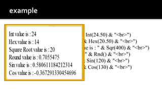 <script type="text/vbscript">
document.write("Int value is : " & Int(24.50) & "<br>")
document.write("Hex value is : " & Hex(20.50) & "<br>")
document.write("Square Root value is : " & Sqr(400) & "<br>")
document.write("Round value is : " & Rnd() & "<br>")
document.write("Sin value is : " & Sin(120) & "<br>")
document.write("Cos value is : " & Cos(130) & "<br>")
</script>
 