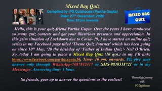Mixed Bag Quiz
Compiled by- PG Quizhouse (Partha Gupta)
Date: 27th December, 2020
Time: 10 pm onwards
Hello, this is your quiz-friend Partha Gupta. Over the years I have conducted
so many quiz contests and got your illustrious presence and appreciation. In
this grim situation of Lockdown due to Covid- 19, I have started an online quiz
series in my Facebook page titled ‘Theme Quiz Journey’ which has been going
on since 10th May, ‘20 the birthday of ‘Father of Indian Quiz’- Neil O’Brien.
So, today I am going to place a Mixed Bag Quiz (10 qsn.) in my FB link:
https://www.facebook.com/partha.gupta.56. Time- 10 pm. onwards. Plz give your
answer only through WhatsApp-7687842417 or SMS-9830318721 or in my
Messenger. Answering time- 1 hour.
So friends, gear up to answer the questions as the earliest!
 