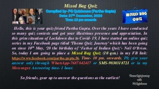 Mixed Bag Quiz
Compiled by- PG Quizhouse (Partha Gupta)
Date: 27th December, 2020
Time: 10 pm onwards
Hello, this is your quiz-friend Partha Gupta. Over the years I have conducted
so many quiz contests and got your illustrious presence and appreciation. In
this grim situation of Lockdown due to Covid- 19, I have started an online quiz
series in my Facebook page titled ‘Theme Quiz Journey’ which has been going
on since 10th May, ‘20 the birthday of ‘Father of Indian Quiz’- Neil O’Brien.
So, today I am going to place a Mixed Bag Quiz (10 qsn.) in my FB link:
https://www.facebook.com/partha.gupta.56. Time- 10 pm. onwards. Plz give your
answer only through WhatsApp-7687842417 or SMS-9830318721 or in my
Messenger. Answering time- 1 hour.
So friends, gear up to answer the questions as the earliest!
 