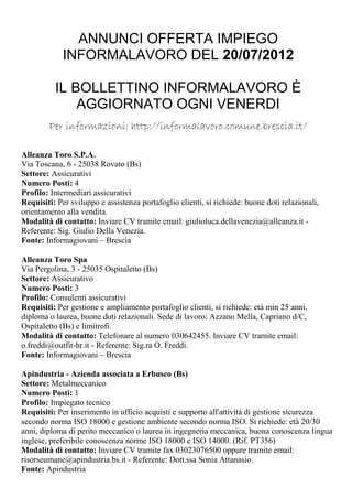 ANNUNCI OFFERTA IMPIEGO
             INFORMALAVORO DEL 20/07/2012

          IL BOLLETTINO INFORMALAVORO È
              AGGIORNATO OGNI VENERDI
        Per informazioni: http://informalavoro.comune.brescia.it/

Alleanza Toro S.P.A.
Via Toscana, 6 - 25038 Rovato (Bs)
Settore: Assicurativi
Numero Posti: 4
Profilo: Intermediari assicurativi
Requisiti: Per sviluppo e assistenza portafoglio clienti, si richiede: buone doti relazionali,
orientamento alla vendita.
Modalità di contatto: Inviare CV tramite email: giulioluca.dellavenezia@alleanza.it -
Referente: Sig. Giulio Della Venezia.
Fonte: Informagiovani – Brescia

Alleanza Toro Spa
Via Pergolina, 3 - 25035 Ospitaletto (Bs)
Settore: Assicurativo
Numero Posti: 3
Profilo: Consulenti assicurativi
Requisiti: Per gestione e ampliamento portafoglio clienti, si richiede: età min 25 anni,
diploma o laurea, buone doti relazionali. Sede di lavoro: Azzano Mella, Capriano d/C,
Ospitaletto (Bs) e limitrofi.
Modalità di contatto: Telefonare al numero 030642455. Inviare CV tramite email:
o.freddi@outfit-hr.it - Referente: Sig.ra O. Freddi.
Fonte: Informagiovani – Brescia

Apindustria - Azienda associata a Erbusco (Bs)
Settore: Metalmeccanico
Numero Posti: 1
Profilo: Impiegato tecnico
Requisiti: Per inserimento in ufficio acquisti e supporto all'attività di gestione sicurezza
secondo norma ISO 18000 e gestione ambiente secondo norma ISO. Si richiede: età 20/30
anni, diploma di perito meccanico o laurea in ingegneria meccanica, buona conoscenza lingua
inglese, preferibile conoscenza norme ISO 18000 e ISO 14000. (Rif. PT356)
Modalità di contatto: Inviare CV tramite fax 03023076500 oppure tramite email:
risorseumane@apindustria.bs.it - Referente: Dott.ssa Sonia Attanasio.
Fonte: Apindustria
 