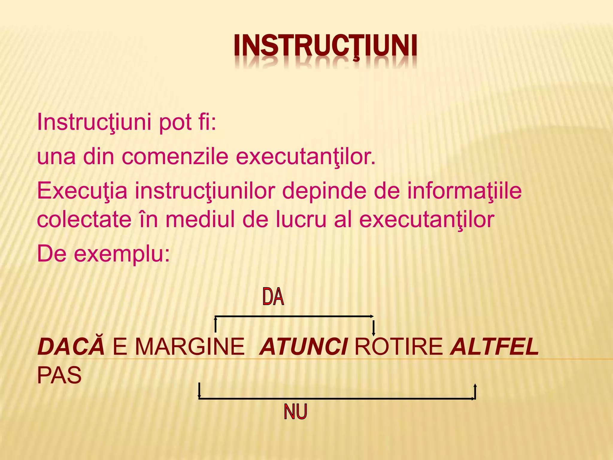 INSTRUCŢIUNI
Instrucţiuni pot fi:
una din comenzile executanţilor.
Execuţia instrucţiunilor depinde de informaţiile
colectate în mediul de lucru al executanţilor
De exemplu:
DACĂ E MARGINE ATUNCI ROTIRE ALTFEL
PAS
 