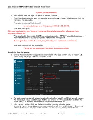 Lab - Interpret HTTP and DNS Data to Isolate Threat Actor
© 2018 - 2021 Cisco and/or its affiliates. All rights reserved. Cisco Public Page 4 of 9 www.netacad.com
El puerto de destino es el 80.
b. Scroll down to the HTTP Logs. The results list the first 10 results.
c. Expand the details of the first result by clicking the arrow that is next to the log entry timestamp. Note the
information that is available.
Questions:
What is the timestamp of the first result?
La marca de tiempo es el 12 de junio de 2020, 21: 30: 09.445.
What is the event type?
El tipo de evento es bro_http. Tenga en cuenta que Kibana todavía se refiere a Zeek usando su
antiguo nombre de Bro.
What is included in the message field? These are details about the HTTP GET request that was made by
the client to the server. Focus especially on the uri field in the message text.
El mensaje incluye nombre de usuario, ccid, ccnumber, ccv, vencimiento y contraseña.
What is the significance of this information?
Parece ser una solicitud de información de tarjeta de crédito.
Step 3: Review the results.
a. Some of the information for the log entries is hyperlinked to other tools. Click the value in the alert _id
field of the log entry to get a different view on the event.
b. The result opens in a new web browser tab with information from capME!. capME! tab is a web interface
that allows you to view a pcap transcript. The blue text contains HTTP requests that are sent from the
source (SRC). The red text is responses from the destination web server (DST).
c. In the Log entry section, which is at the beginning of the transcript, notice the portion
username='+union+select+ccid,ccnumber,ccv,expiration,null+from+credit_cards+--+&password=
indicates that someone may have tried to attack the web browser using SQL injection to bypass
 