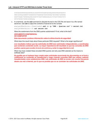 Lab - Interpret HTTP and DNS Data to Isolate Threat Actor
© 2018 - 2021 Cisco and/or its affiliates. All rights reserved. Cisco Public Page 9 of 9 www.netacad.com
434f4e464944454e5449414c20444f43554d454e540a444f204e4f542053
484152450a5468697320646f63756d656e7420636f6e7461696e7320696e
666f726d6174696f6e2061626f757420746865206c617374207365637572
697479206272656163682e0a
c. In a terminal, use the xxd command to decode the text in the CSV file and save it to a file named
secret.txt. Use cat to output the contents of secret.txt to the console.
analyst@SecOnion:~/Downloads$ xxd -r -p "DNS - Queries.csv” > secret.txt
analyst@SecOnion:~/$ cat secret.txt
Question:
Were the subdomains from the DNS queries subdomains? If not, what is the text?
DOCUMENTO CONFIDENCIAL
NO COMPARTIR
Este documento contiene información sobre la última brecha de seguridad.
What does this result imply about these particular DNS requests? What is the larger significance?
Los resultados indican que las solicitudes de DNS eran solicitudes independientes y coordinadas
que contenían contenido oculto. La mayor importancia del resultado es que las consultas de DNS
podrían usarse para ocultar el envío de archivos y evitar la seguridad de la red.
What may have created these encoded DNS queries and why was DNS selected as the means to
exfiltrate data?
Es posible que el malware haya creado estas solicitudes recorriendo los documentos en el host y
codificando su contenido en hexadecimal y luego creando consultas DNS que utilizan cadenas
hexadecimales como subdominios DNS. Las solicitudes de DNS se envían con mucha frecuencia
desde una red a Internet, por lo que es posible que no se controlen las solicitudes de DNS. Type
your answers here.
End of document
 
