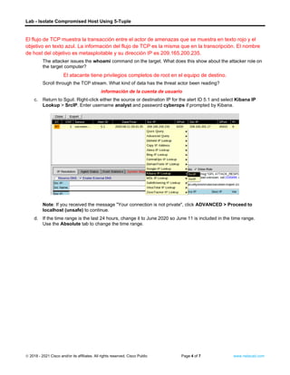 Lab - Isolate Compromised Host Using 5-Tuple
© 2018 - 2021 Cisco and/or its affiliates. All rights reserved. Cisco Public Page 4 of 7 www.netacad.com
El flujo de TCP muestra la transacción entre el actor de amenazas que se muestra en texto rojo y el
objetivo en texto azul. La información del flujo de TCP es la misma que en la transcripción. El nombre
de host del objetivo es metasploitable y su dirección IP es 209.165.200.235.
The attacker issues the whoami command on the target. What does this show about the attacker role on
the target computer?
El atacante tiene privilegios completos de root en el equipo de destino.
Scroll through the TCP stream. What kind of data has the threat actor been reading?
información de la cuenta de usuario to Kibana
c. Return to Sguil. Right-click either the source or destination IP for the alert ID 5.1 and select Kibana IP
Lookup > SrcIP. Enter username analyst and password cyberops if prompted by Kibana.
Note: If you received the message "Your connection is not private", click ADVANCED > Proceed to
localhost (unsafe) to continue.
d. If the time range is the last 24 hours, change it to June 2020 so June 11 is included in the time range.
Use the Absolute tab to change the time range.
 