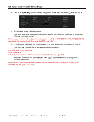 Lab - Isolate Compromised Host Using 5-Tuple
© 2018 - 2021 Cisco and/or its affiliates. All rights reserved. Cisco Public Page 7 of 7 www.netacad.com
m. Filter for FTP_DATA by hovering over the empty space next to the Count for FTP_DATA and click +.
n. Scroll down to review the filtered results.
Question:
What is the MIME type, source and destination IP address associated with the transfer of the FTP data?
When did this transfer occur?
El archivo es un archivo de texto sin formato que se transfirió de 192.168.0.11 a 209.165.200.235. El
expediente fue transferido el 11 de junio de 2020 a las 3:53.
o. In the File logs, expand the entry associated with FTP data. Click the link associated with alert _id.
Question:
What is the text content of the file that was transferred using FTP?
DOCUMENTO CONFIDENCIAL
NO COMPARTIR
Este documento contiene información sobre la última brecha de seguridad.
With all the information has gathered so far, what is your recommendation for stopping further
unauthorized access?
Como mínimo, la contraseña del analista de nombre de usuario debe cambiarse en toda la red
(209.165.200.235 y 192.168.0.11)
End of document
 