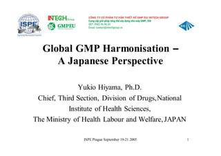 ISPE Prague September 19-21 2005 1
Global GMP Harmonisation –
A Japanese Perspective
Yukio Hiyama, Ph.D.
Chief, Third Section, Division of Drugs,National
Institute of Health Sciences,
The Ministry of Health Labour and Welfare,JAPAN
 