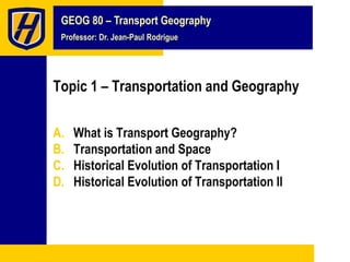 GEOG 80 – Transport Geography
Professor: Dr. Jean-Paul Rodrigue
Topic 1 – Transportation and Geography
A. What is Transport Geography?
B. Transportation and Space
C. Historical Evolution of Transportation I
D. Historical Evolution of Transportation II
 