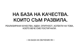 НА БАЗА НА КАЧЕСТВА.
КОИТО СЪМ РАЗВИЛА.
РЕАЛИЗИРАНИ КАЧЕСТВА, ИДЕИ, ОПИТНОСТ, АСПЕКТИ НА ТОВА,
КОЕТО ВЕЧЕ СМЕ ПОСТИГНАЛИ.
~ НА БАЗА НА ОБУЧЕНИЕ ЯН ~
 