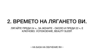 2. ВРЕМЕТО НА ЛЯГАНЕТО ВИ.
ЛЯГАЙТЕ ПРЕДИ 24 ч., ЗА ЖЕНИТЕ - ОКОЛО И ПРЕДИ 22 ч. Е
КЛЮЧОВО. УСПОКОЕНИЕ, BEAUTY SLEEP.
~ НА БАЗА НА ОБУЧЕНИЕ ЯН ~
 