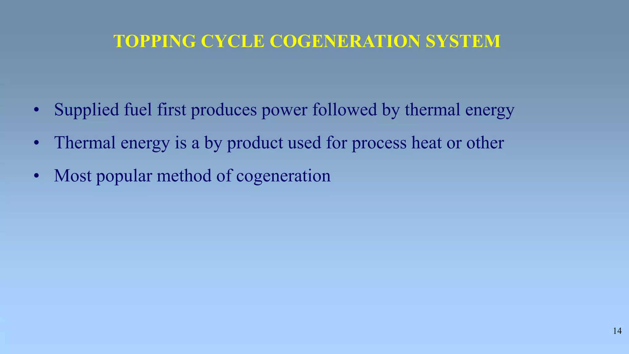 14
• Supplied fuel first produces power followed by thermal energy
• Thermal energy is a by product used for process heat or other
• Most popular method of cogeneration
TOPPING CYCLE COGENERATION SYSTEM
 