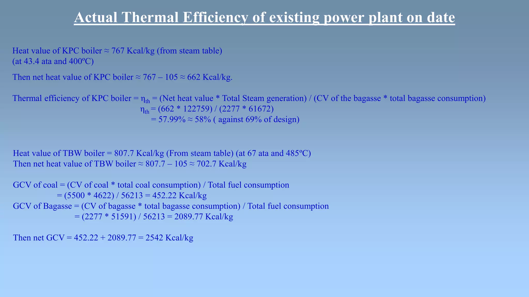 Actual Thermal Efficiency of existing power plant on date
Heat value of KPC boiler ≈ 767 Kcal/kg (from steam table)
(at 43.4 ata and 400ºC)
Then net heat value of KPC boiler ≈ 767 – 105 ≈ 662 Kcal/kg.
Thermal efficiency of KPC boiler = ηth = (Net heat value * Total Steam generation) / (CV of the bagasse * total bagasse consumption)
ηth = (662 * 122759) / (2277 * 61672)
= 57.99% ≈ 58% ( against 69% of design)
Heat value of TBW boiler = 807.7 Kcal/kg (From steam table) (at 67 ata and 485ºC)
Then net heat value of TBW boiler ≈ 807.7 – 105 ≈ 702.7 Kcal/kg
GCV of coal = (CV of coal * total coal consumption) / Total fuel consumption
= (5500 * 4622) / 56213 = 452.22 Kcal/kg
GCV of Bagasse = (CV of bagasse * total bagasse consumption) / Total fuel consumption
= (2277 * 51591) / 56213 = 2089.77 Kcal/kg
Then net GCV = 452.22 + 2089.77 = 2542 Kcal/kg
 