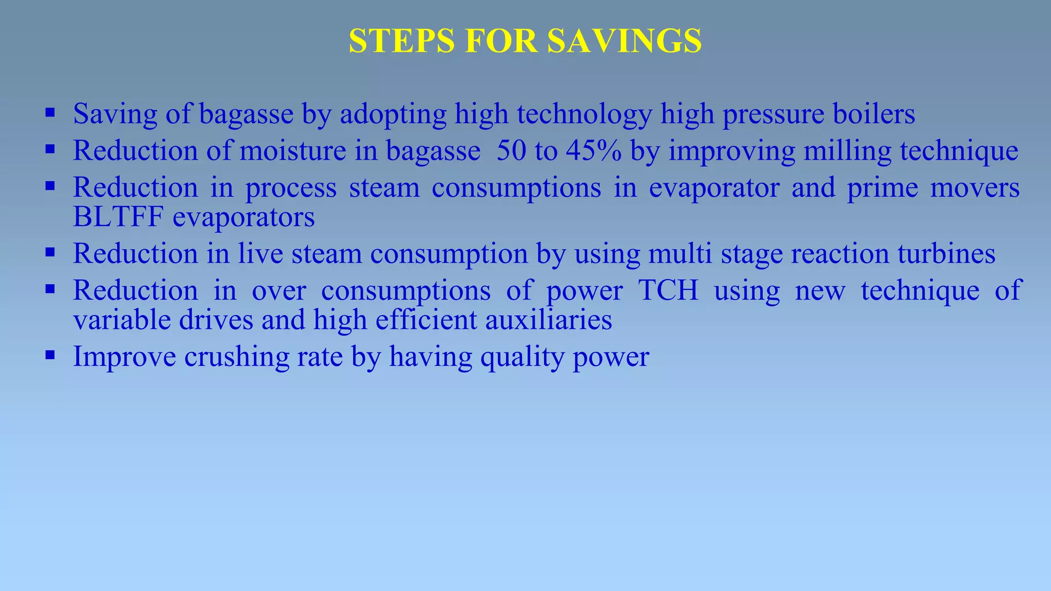 STEPS FOR SAVINGS
 Saving of bagasse by adopting high technology high pressure boilers
 Reduction of moisture in bagasse 50 to 45% by improving milling technique
 Reduction in process steam consumptions in evaporator and prime movers
BLTFF evaporators
 Reduction in live steam consumption by using multi stage reaction turbines
 Reduction in over consumptions of power TCH using new technique of
variable drives and high efficient auxiliaries
 Improve crushing rate by having quality power
 