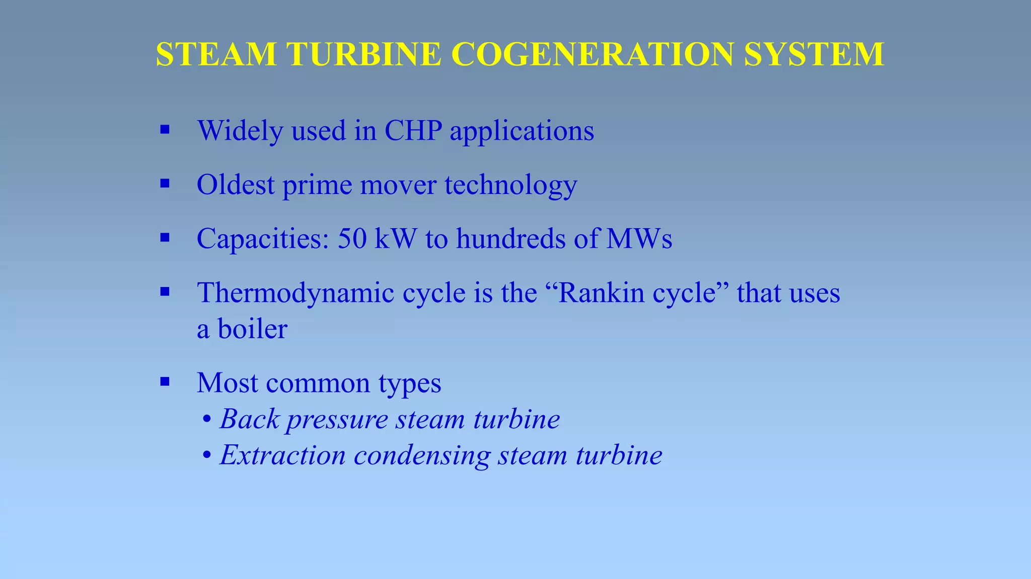  Widely used in CHP applications
 Oldest prime mover technology
 Capacities: 50 kW to hundreds of MWs
 Thermodynamic cycle is the “Rankin cycle” that uses
a boiler
 Most common types
• Back pressure steam turbine
• Extraction condensing steam turbine
STEAM TURBINE COGENERATION SYSTEM
 