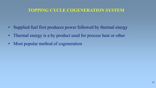 14
• Supplied fuel first produces power followed by thermal energy
• Thermal energy is a by product used for process heat or other
• Most popular method of cogeneration
TOPPING CYCLE COGENERATION SYSTEM
 