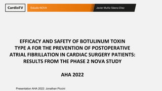 Javier Muñiz Sáenz-Díez
Estudio NOVA
Presentation AHA 2022: Jonathan Piccini
EFFICACY AND SAFETY OF BOTULINUM TOXIN
TYPE A FOR THE PREVENTION OF POSTOPERATIVE
ATRIAL FIBRILLATION IN CARDIAC SURGERY PATIENTS:
RESULTS FROM THE PHASE 2 NOVA STUDY
AHA 2022
 