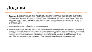 Додатки
• Додаток 6. ІНФОРМАЦІЯ, ЯКУ ПОДАЮТЬ ПІСЛЯ РЕЄСТРАЦІЇ ВИРОБІВ ТА СУБ’ЄКТІВ
ГОСПОДАРЮВАННЯ ЗГІДНО ІЗ ПУНКТОМ 4 СТАТТЯМИ 29 ТА 31; КЛЮЧОВІ ДАНІ, ЯКІ
НАДАЮТЬ ДО БАЗИ ДАНИХ UDI РАЗОМ ІЗ UDI-DI ЗГІДНО ЗІ СТАТТЯМИ 28 ТА 29; ТА
СИСТЕМА UDI:
• Інформація щодо суб’єктів господарювання
• Інформація щодо виробу (UDI, клас, наявність і найменування лікарських речовин у
складі, наявність тканин чи клітин тваринного походження або їх похідних, наявність
тканин чи клітин людського походження або їх похідних, для виробів класу III чи
виробів, які імплантують, резюме з безпечності та клінічної ефективності)
 