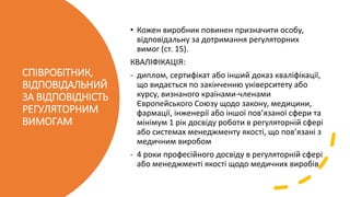 СПІВРОБІТНИК,
ВІДПОВІДАЛЬНИЙ
ЗА ВІДПОВІДНІСТЬ
РЕГУЛЯТОРНИМ
ВИМОГАМ
• Кожен виробник повинен призначити особу,
відповідальну за дотримання регуляторних
вимог (ст. 15).
КВАЛІФІКАЦІЯ:
- диплом, сертифікат або інший доказ кваліфікації,
що видається по закінченню університету або
курсу, визнаного країнами-членами
Європейського Союзу щодо закону, медицини,
фармації, інженерії або іншої пов’язаної сфери та
мінімум 1 рік досвіду роботи в регуляторній сфері
або системах менеджменту якості, що пов’язані з
медичним виробом
- 4 роки професійного досвіду в регуляторній сфері
або менеджменті якості щодо медичних виробів
 