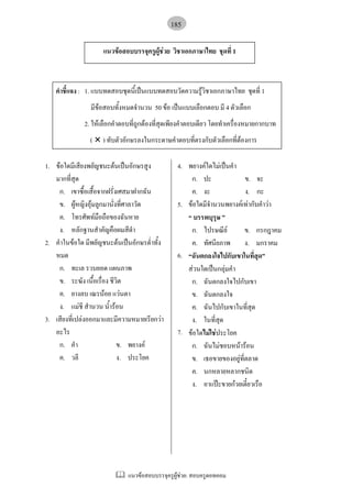 แนวขอสอบบรรจุครูผูชวย: สอบครูดอทคอม
185
คําชี้แจง : 1. แบบทดสอบชุดนี้เปนแบบทดสอบวัดความรูวิชาเอกภาษาไทย ชุดที่ 1
มีขอสอบทั้งหมดจํานวน 50 ขอ เปนแบบเลือกตอบ มี 4 ตัวเลือก
2. ใหเลือกคําตอบที่ถูกตองที่สุดเพียงคําตอบเดียว โดยทําเครื่องหมายกากบาท
( ± ) ทับตัวอักษรลงในกระดาษคําตอบที่ตรงกับตัวเลือกที่ตองการ
1.
2.
3.
ขอใดมีเสียงพยัญชนะตนเปนอักษรสูง
มากที่สุด
ก. เขาซื้อเสื้อจากฝรั่งเศสมาฝากฉัน
ข. ผูหญิงอุมลูกมานั่งที่ศาลาวัด
ค. โทรศัพทมือถือของฉันหาย
ง. หลักฐานสําคัญคือผมสีดํา
คําในขอใด มีพยัญชนะตนเปนอักษรต่ําทั้ง
หมด
ก. ทะเล รวบยอด แผนภาพ
ข. ระฆัง เนื้อเรื่อง ชีวิต
ค. ยางลบ เณรนอย แวนตา
ง. แมชี สํานวน น้ํารอน
เสียงที่เปลงออกมาและมีความหมายเรียกวา
อะไร
ก. คํา ข. พยางค
ค. วลี ง. ประโยค
4.
5.
6.
7.
พยางคใดไมเปนคํา
ก. ปะ ข. จะ
ค. งะ ง. กะ
ขอใดมีจํานวนพยางคเทากับคําวา
“ บรรพบุรุษ ”
ก. ไปรษณีย ข. กรกฎาคม
ค. ทัศนียภาพ ง. มกราคม
“ฉันตกลงใจไปกับเขาในที่สุด”
สวนใดเปนกลุมคํา
ก. ฉันตกลงใจไปกับเขา
ข. ฉันตกลงใจ
ค. ฉันไปกับเขาในที่สุด
ง. ในที่สุด
ขอใดไมใชประโยค
ก. ฉันไมชอบหนารอน
ข. เธอขายของอยูที่ตลาด
ค. นกหลายหลากชนิด
ง. อาแปะขายกวยเตี๋ยวเรือ
แนวขอสอบบรรจุครูผูชวย วิชาเอกภาษาไทย ชุดที่ 1
 