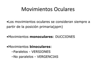 Movimientos Oculares
•Los movimientos oculares se consideran siempre a
partir de la posición primaria(ppm)
•Movimientos monoculares: DUCCIONES
•Movimientos binoculares:
–Paralelos - VERSIONES
–No paralelos - VERGENCIAS
 