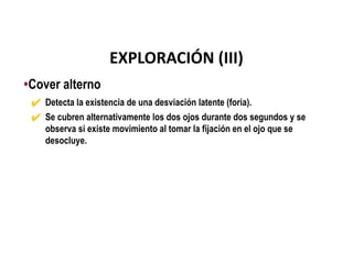 •Cover alterno
✔ Detecta la existencia de una desviación latente (foria).
✔ Se cubren alternativamente los dos ojos durante dos segundos y se
observa si existe movimiento al tomar la fijación en el ojo que se
desocluye.
EXPLORACIÓN (III)
 