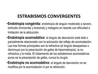 ESTRABISMOS CONVERGENTES
•Endotropia congénita: endotropía de ángulo moderado a severo,
tortícolis (horizontal y torsional) y nistagmo en resorte con dificultad o
limitación de la abducción.
•Endotropia acomodativa: el ángulo de desviación está total o
parcialmente relacionado con la activación del reflejo de acomodación.
Las tres formas principales son la refractiva (el ángulo desaparece o
disminuye con la prescripción de gafas de hipermetropía), la no
refractiva y la mixta. El tratamiento de los estrabismos acomodativos
puros es la prescripción de gafas, nunca la cirugía.
•Endotropia no acomodativa: el ángulo de desviación no se
modifica por la acomodación ni por la refracción.
 