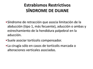 Estrabismos Restrictivos
SÍNDROME DE DUANE
•Síndrome de retracción que asocia limitación de la
abducción (tipo 1, más fecuente), aducción o ambas y
estrechamiento de la hendidura palpebral en la
aducción.
•Suele asociar tortícolis compensador.
•La cirugía sólo en casos de tortícolis marcada o
alteraciones verticales asociadas.
 