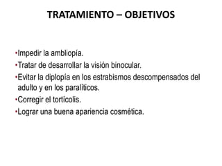 TRATAMIENTO – OBJETIVOS
•Impedir la ambliopía.
•Tratar de desarrollar la visión binocular.
•Evitar la diplopía en los estrabismos descompensados del
adulto y en los paralíticos.
•Corregir el tortícolis.
•Lograr una buena apariencia cosmética.
 